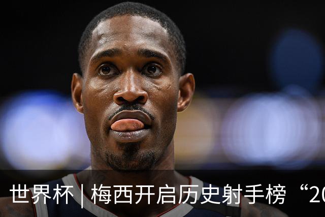 世界杯 | 梅西开启历史射手榜“20球时代”