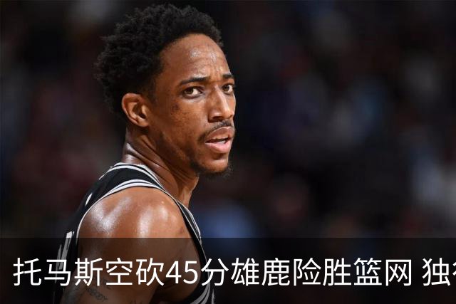 托马斯空砍45分雄鹿险胜篮网 独行侠力克魔术